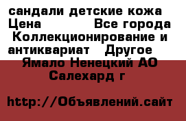 сандали детские кожа › Цена ­ 2 000 - Все города Коллекционирование и антиквариат » Другое   . Ямало-Ненецкий АО,Салехард г.